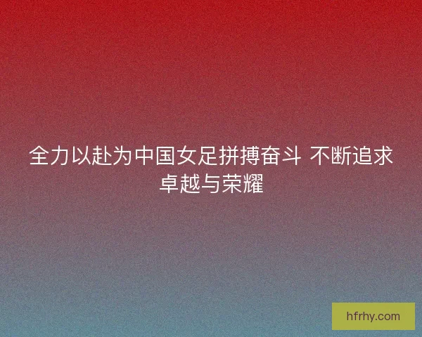 全力以赴为中国女足拼搏奋斗 不断追求卓越与荣耀