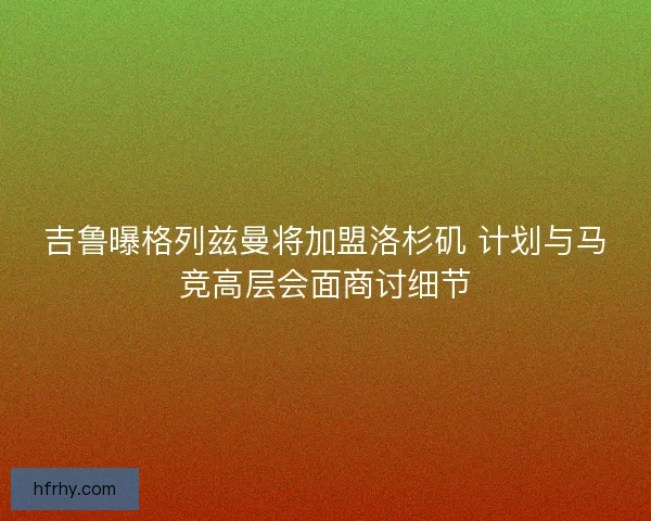 吉鲁曝格列兹曼将加盟洛杉矶 计划与马竞高层会面商讨细节