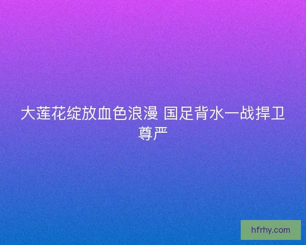 大莲花绽放血色浪漫 国足背水一战捍卫尊严