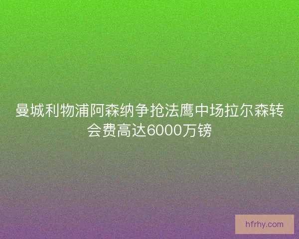 曼城利物浦阿森纳争抢法鹰中场拉尔森转会费高达6000万镑