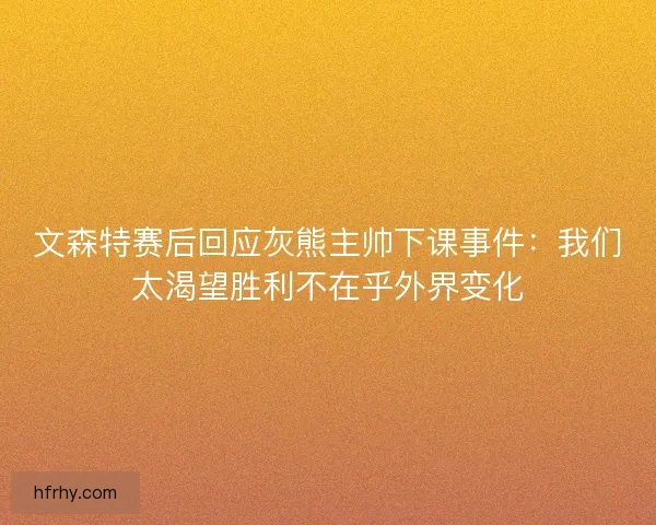 文森特赛后回应灰熊主帅下课事件：我们太渴望胜利不在乎外界变化
