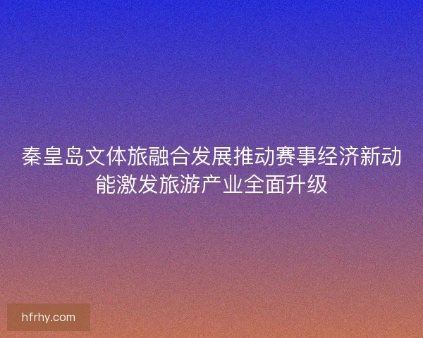 秦皇岛文体旅融合发展推动赛事经济新动能激发旅游产业全面升级