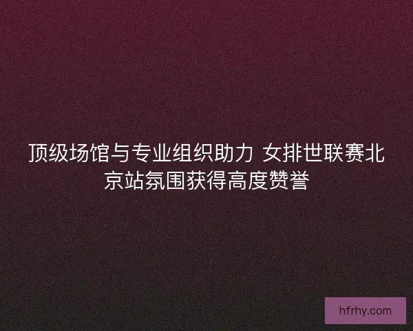 顶级场馆与专业组织助力 女排世联赛北京站氛围获得高度赞誉