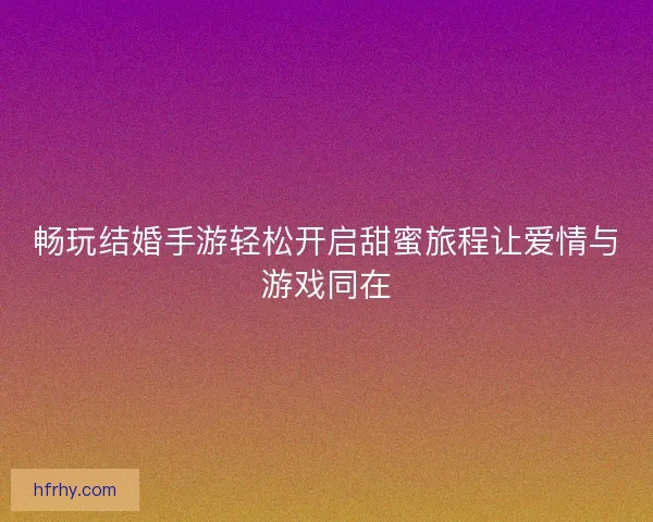 畅玩结婚手游轻松开启甜蜜旅程让爱情与游戏同在