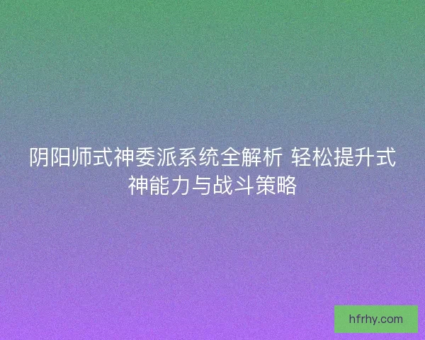 阴阳师式神委派系统全解析 轻松提升式神能力与战斗策略