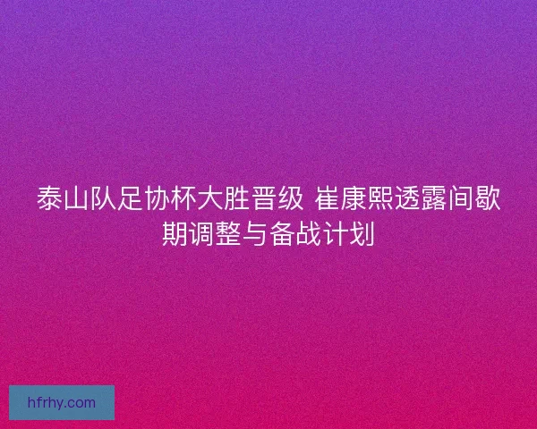 泰山队足协杯大胜晋级 崔康熙透露间歇期调整与备战计划