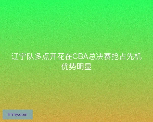 辽宁队多点开花在CBA总决赛抢占先机优势明显