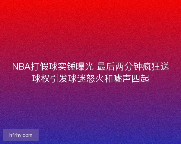 NBA打假球实锤曝光 最后两分钟疯狂送球权引发球迷怒火和嘘声四起