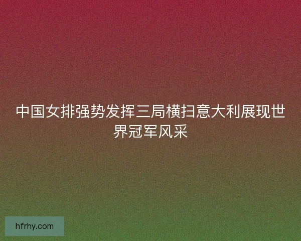 中国女排强势发挥三局横扫意大利展现世界冠军风采