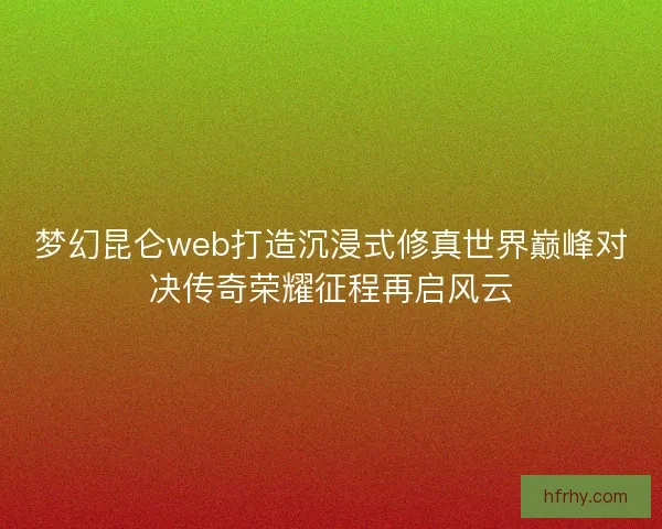 梦幻昆仑web打造沉浸式修真世界巅峰对决传奇荣耀征程再启风云