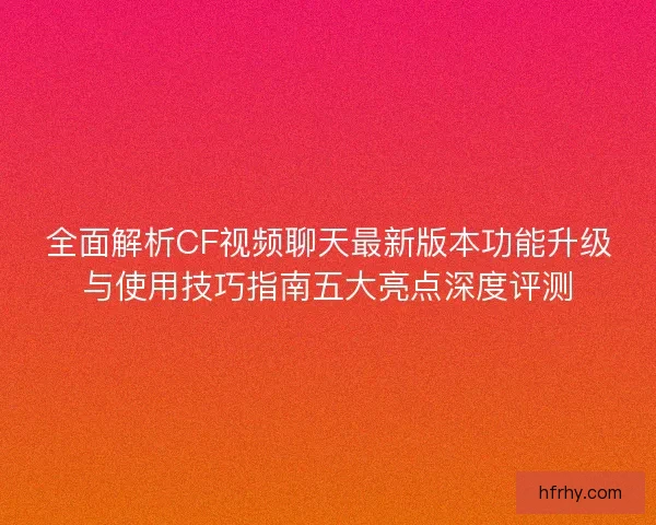 全面解析CF视频聊天最新版本功能升级与使用技巧指南五大亮点深度评测
