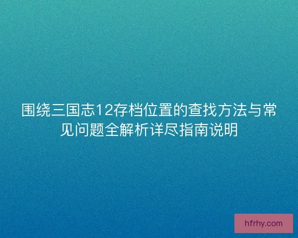 围绕三国志12存档位置的查找方法与常见问题全解析详尽指南说明