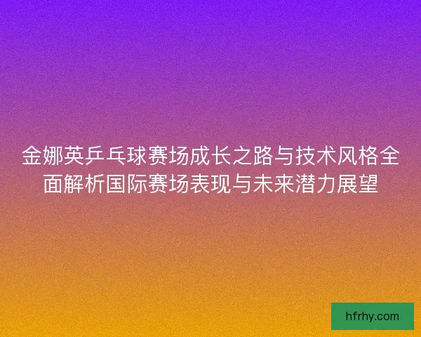 金娜英乒乓球赛场成长之路与技术风格全面解析国际赛场表现与未来潜力展望 金娜英乒乓球赛场成长之路与技术风格全面解析国际赛场表现与未来潜力展望
