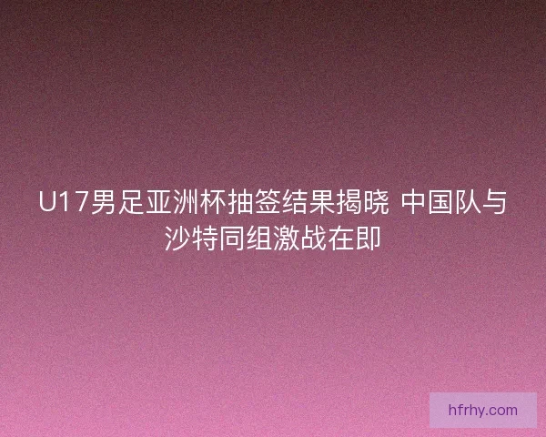 U17男足亚洲杯抽签结果揭晓 中国队与沙特同组激战在即 U17男足亚洲杯抽签结果揭晓 中国队与沙特同组激战在即