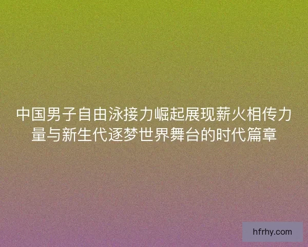 中国男子自由泳接力崛起展现薪火相传力量与新生代逐梦世界舞台的时代篇章 中国男子自由泳接力崛起展现薪火相传力量与新生代逐梦世界舞台的时代篇章