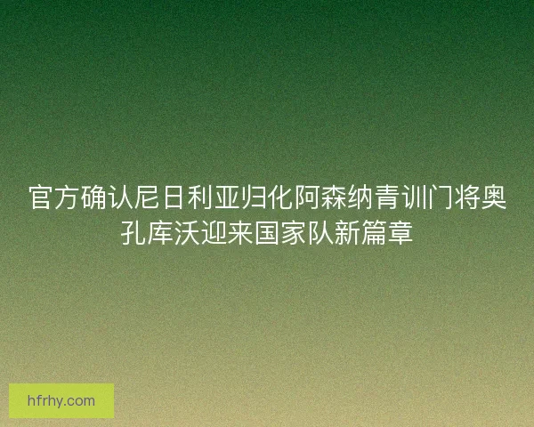 官方确认尼日利亚归化阿森纳青训门将奥孔库沃迎来国家队新篇章
