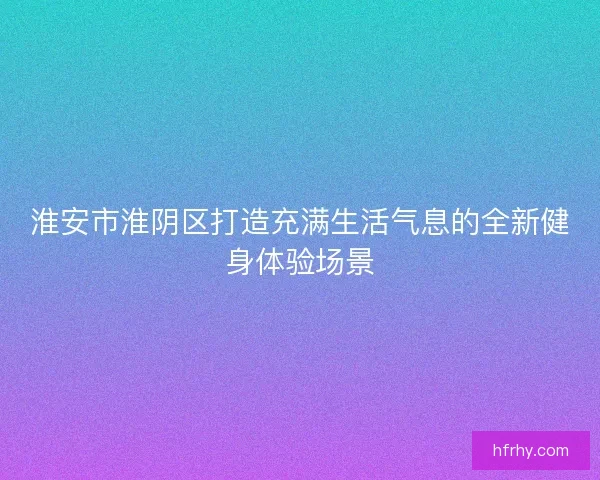 淮安市淮阴区打造充满生活气息的全新健身体验场景 淮安市淮阴区打造充满生活气息的全新健身体验场景