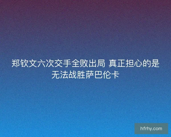 郑钦文六次交手全败出局 真正担心的是无法战胜萨巴伦卡
