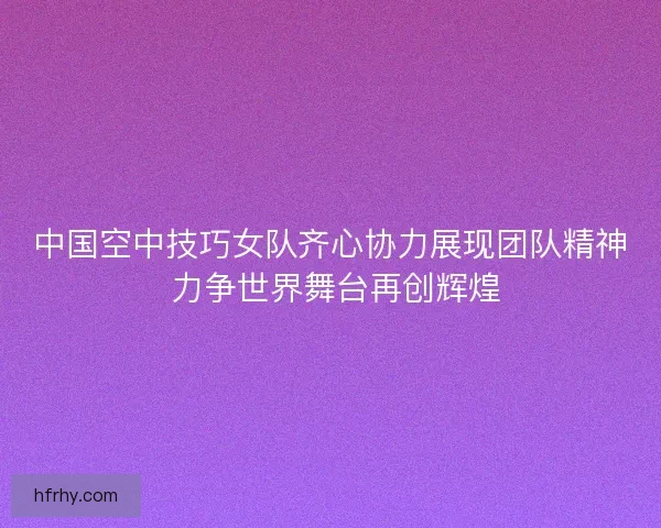 中国空中技巧女队齐心协力展现团队精神 力争世界舞台再创辉煌