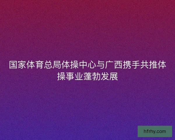 国家体育总局体操中心与广西携手共推体操事业蓬勃发展
