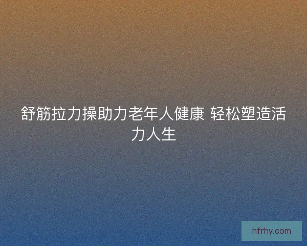 舒筋拉力操助力老年人健康 轻松塑造活力人生