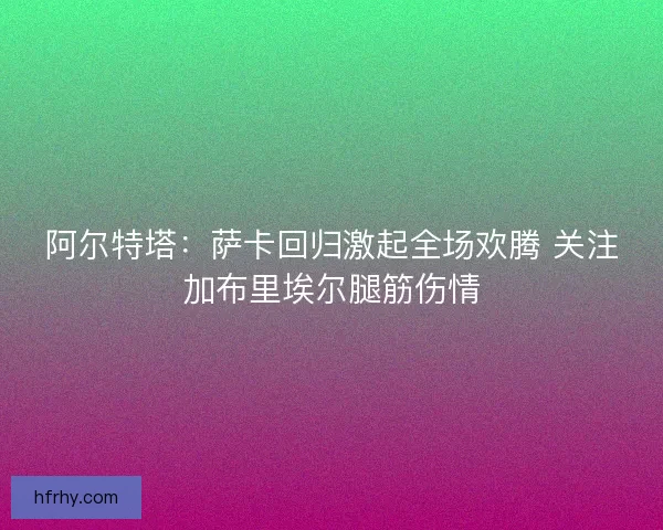 阿尔特塔:萨卡回归激起全场欢腾 关注加布里埃尔腿筋伤情 阿尔特塔:萨卡回归激起全场欢腾 关注加布里埃尔腿筋伤情