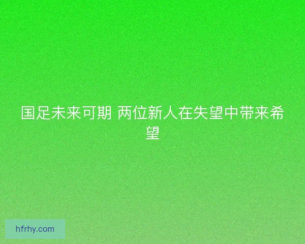 国足未来可期 两位新人在失望中带来希望 国足未来可期 两位新人在失望中带来希望