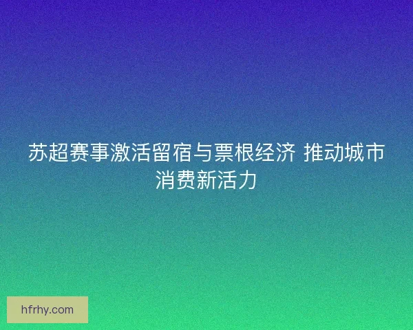 苏超赛事激活留宿与票根经济 推动城市消费新活力 苏超赛事激活留宿与票根经济 推动城市消费新活力