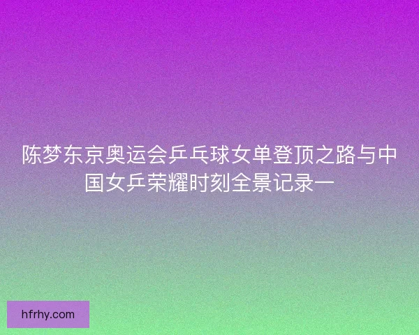 陈梦东京奥运会乒乓球女单登顶之路与中国女乒荣耀时刻全景记录一