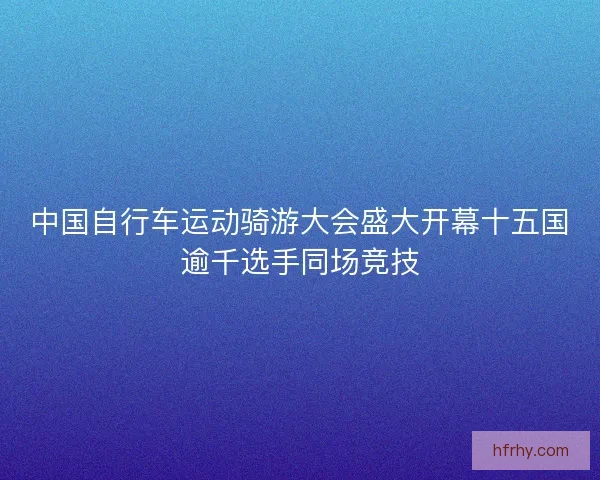 中国自行车运动骑游大会盛大开幕十五国逾千选手同场竞技