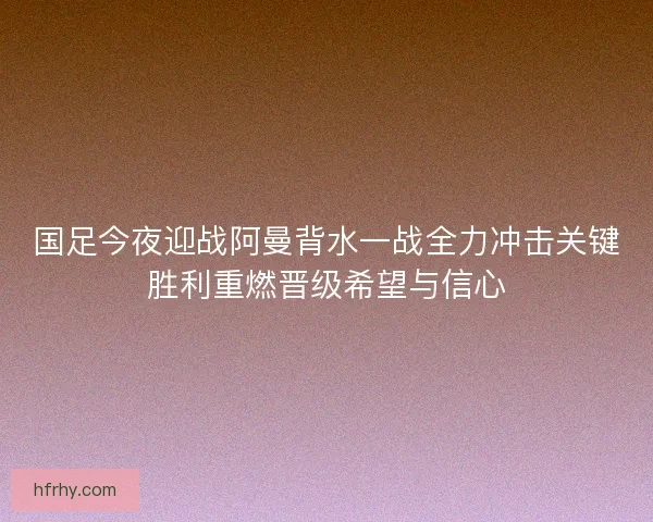 国足今夜迎战阿曼背水一战全力冲击关键胜利重燃晋级希望与信心