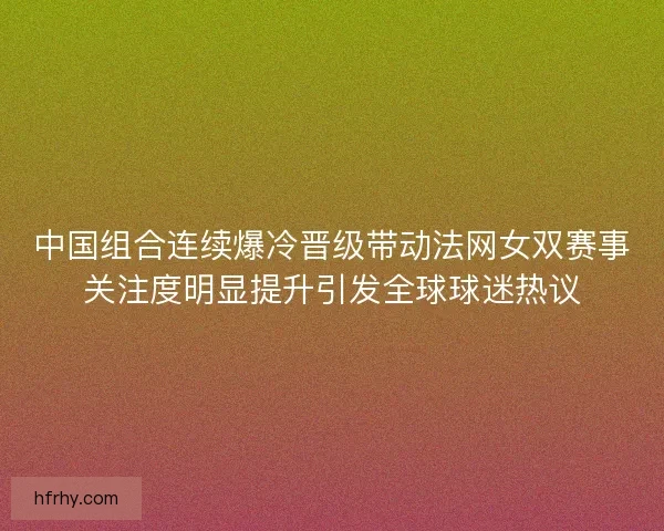 中国组合连续爆冷晋级带动法网女双赛事关注度明显提升引发全球球迷热议 中国组合连续爆冷晋级带动法网女双赛事关注度明显提升引发全球球迷热议