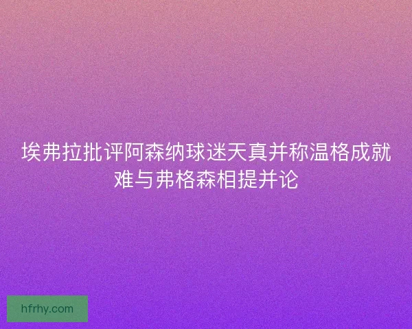 埃弗拉批评阿森纳球迷天真并称温格成就难与弗格森相提并论