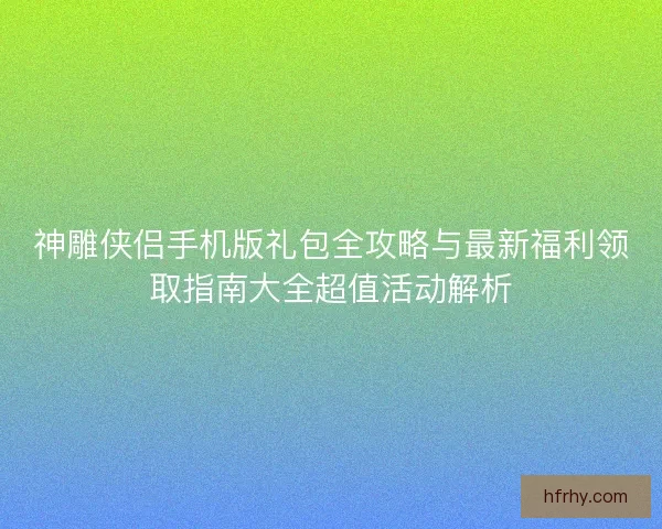 神雕侠侣手机版礼包全攻略与最新福利领取指南大全超值活动解析 神雕侠侣手机版礼包全攻略与最新福利领取指南大全超值活动解析