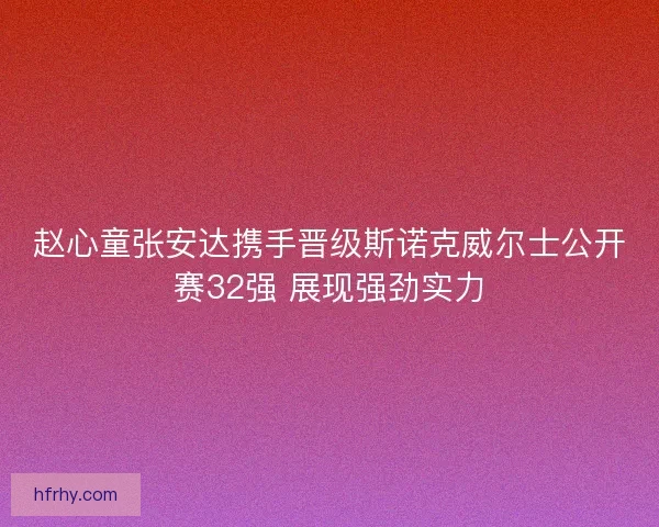 赵心童张安达携手晋级斯诺克威尔士公开赛32强 展现强劲实力 赵心童张安达携手晋级斯诺克威尔士公开赛32强 展现强劲实力